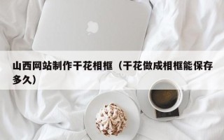 滑县山西网站制作干花相框（干花做成相框能保存多久）